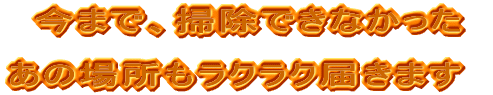 今まで、掃除できなかったあの場所も  楽々届きます！！